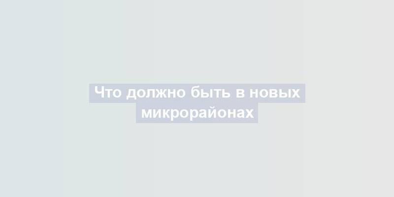 Что должно быть в новых микрорайонах