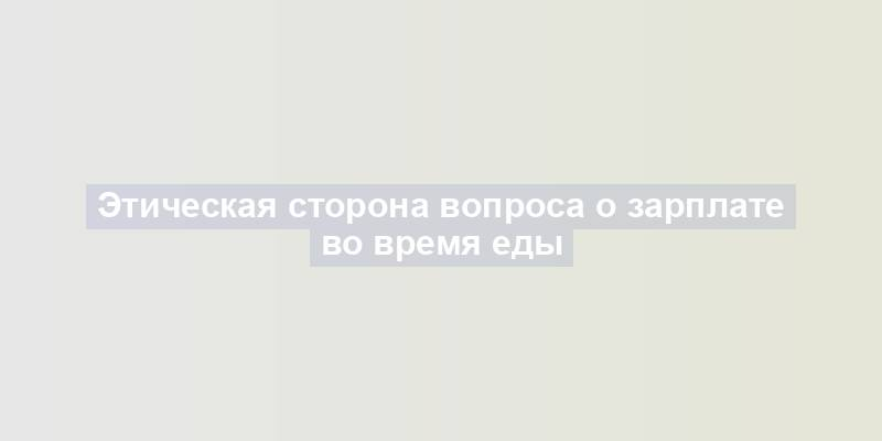 Этическая сторона вопроса о зарплате во время еды