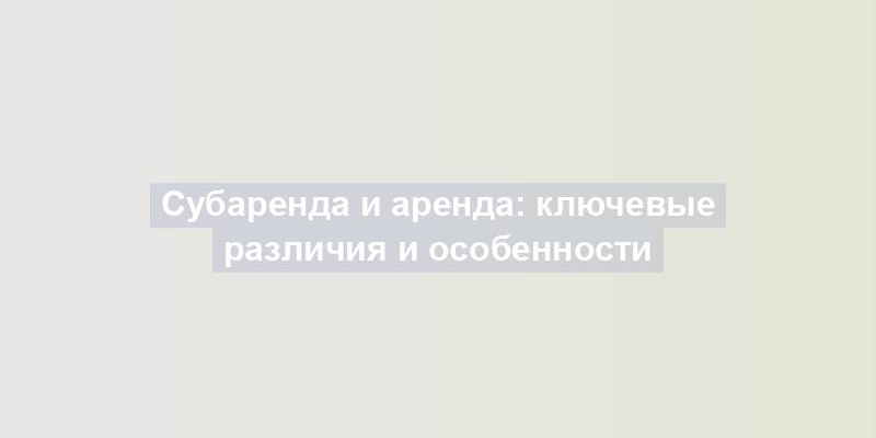 Субаренда и аренда: ключевые различия и особенности