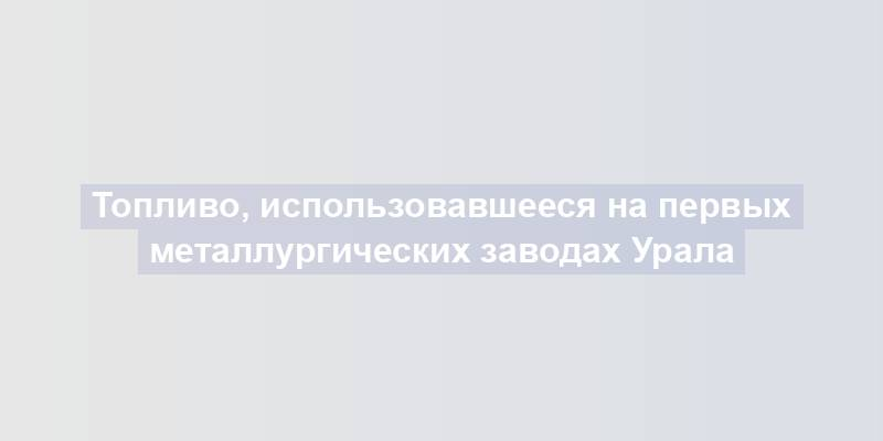 Топливо, использовавшееся на первых металлургических заводах Урала