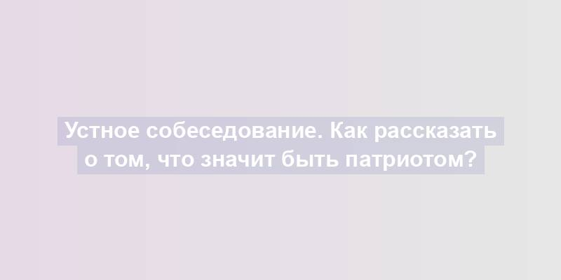 Устное собеседование. Как рассказать о том, что значит быть патриотом?